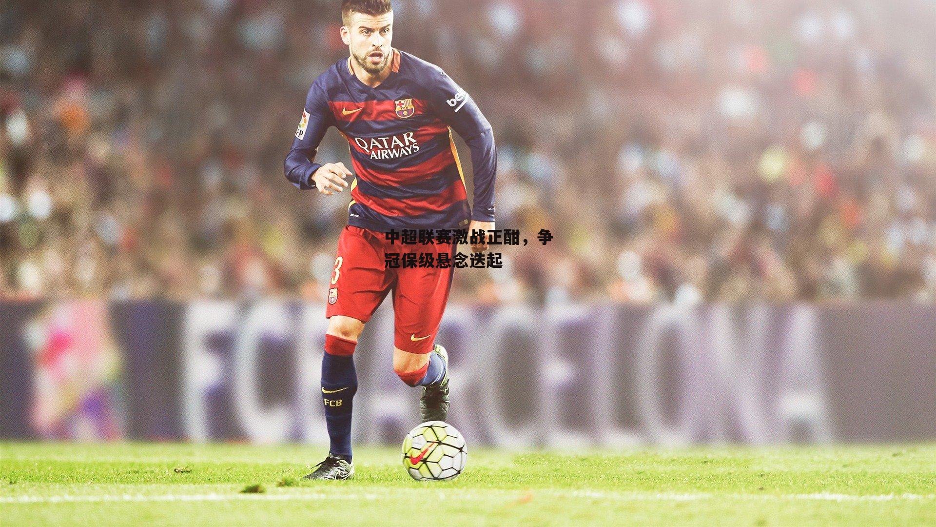 中超联赛激战正酣，争冠保级悬念迭起