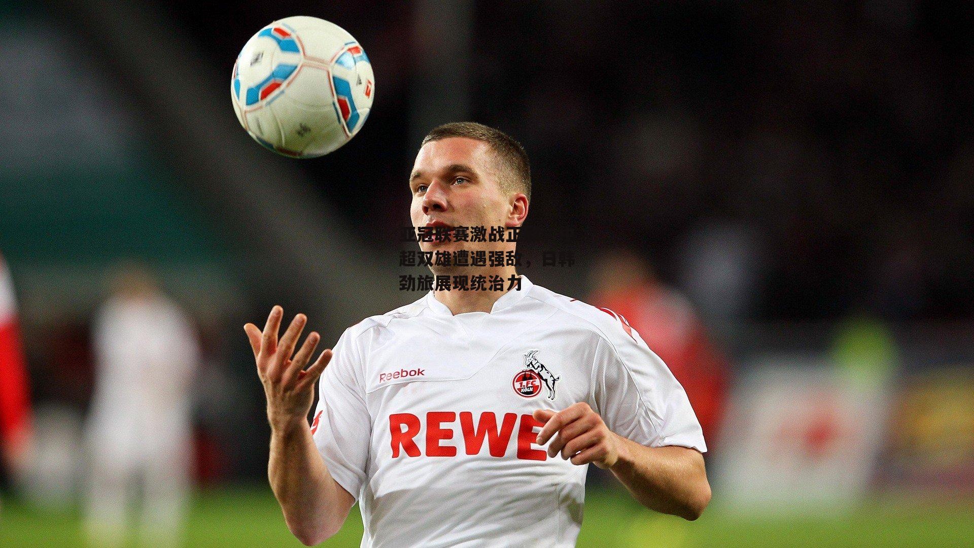 亚冠联赛激战正酣，中超双雄遭遇强敌，日韩劲旅展现统治力